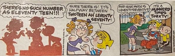 There’s no such number as Eleventy Teen!!! Sure there is! It’s halfway between twoteen an’ leventy seventy! And how much is leventy seventy? It’s a hunnerd times twixty!